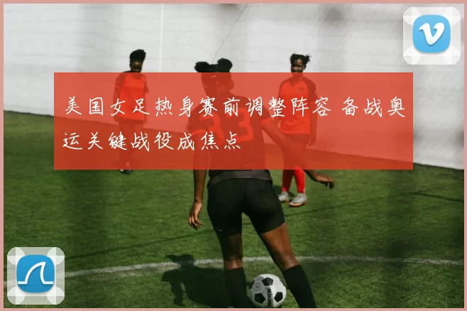 美国女足热身赛前调整阵容 备战奥运关键战役成焦点