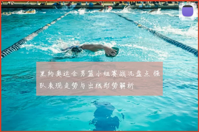 里约奥运会男篮小组赛战况盘点 强队表现走势与出线形势解析