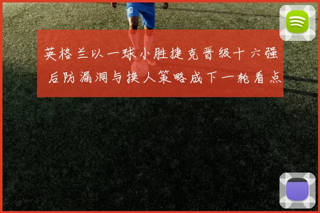 英格兰以一球小胜捷克晋级十六强 后防漏洞与换人策略成下一轮看点