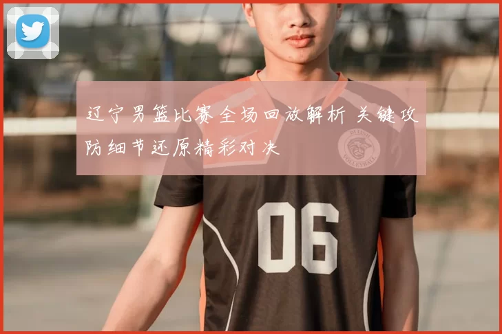 辽宁男篮比赛全场回放解析 关键攻防细节还原精彩对决