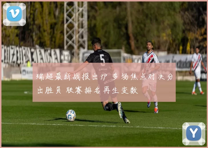 瑞超最新战报出炉 多场焦点对决分出胜负 联赛排名再生变数