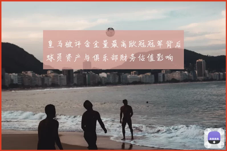 皇马被评含金量最高欧冠冠军背后球员资产与俱乐部财务估值影响