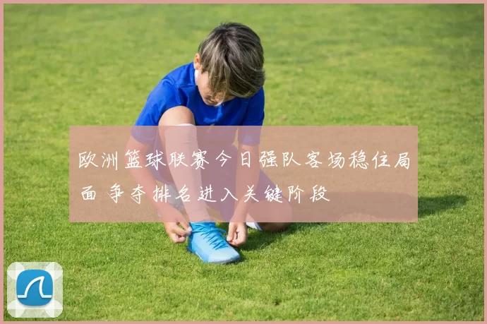 欧洲篮球联赛今日强队客场稳住局面 争夺排名进入关键阶段