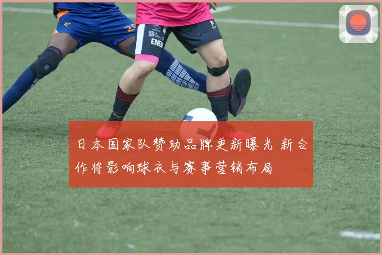 日本国家队赞助品牌更新曝光 新合作将影响球衣与赛事营销布局