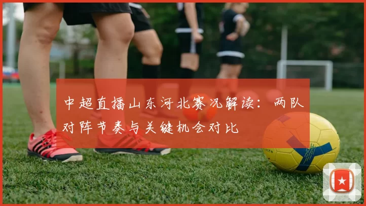 中超直播山东河北赛况解读：两队对阵节奏与关键机会对比