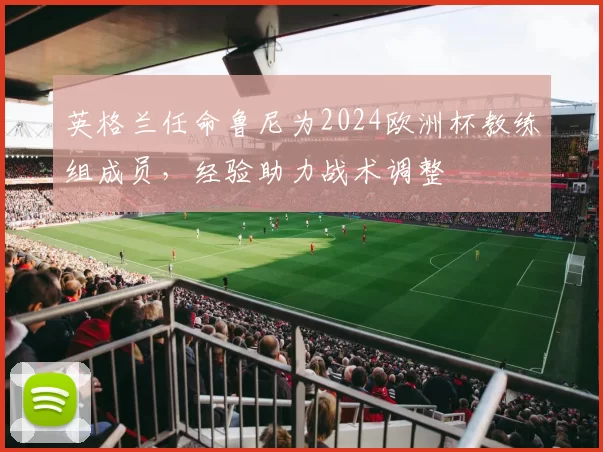 英格兰任命鲁尼为2024欧洲杯教练组成员，经验助力战术调整