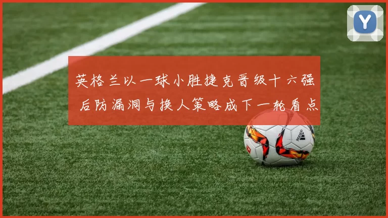 英格兰以一球小胜捷克晋级十六强 后防漏洞与换人策略成下一轮看点