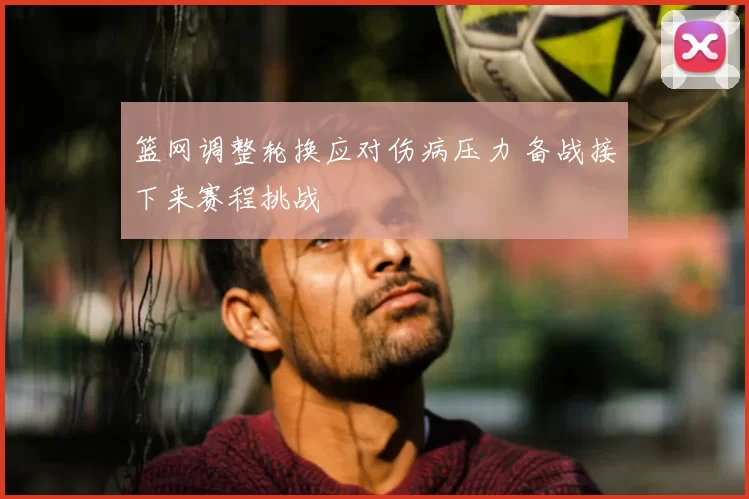 篮网调整轮换应对伤病压力 备战接下来赛程挑战