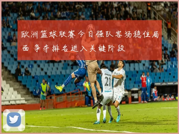 欧洲篮球联赛今日强队客场稳住局面 争夺排名进入关键阶段