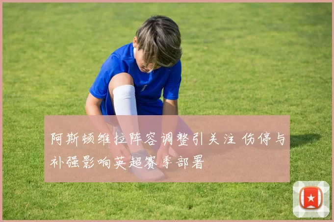 阿斯顿维拉阵容调整引关注 伤停与补强影响英超赛季部署