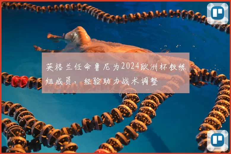 英格兰任命鲁尼为2024欧洲杯教练组成员，经验助力战术调整