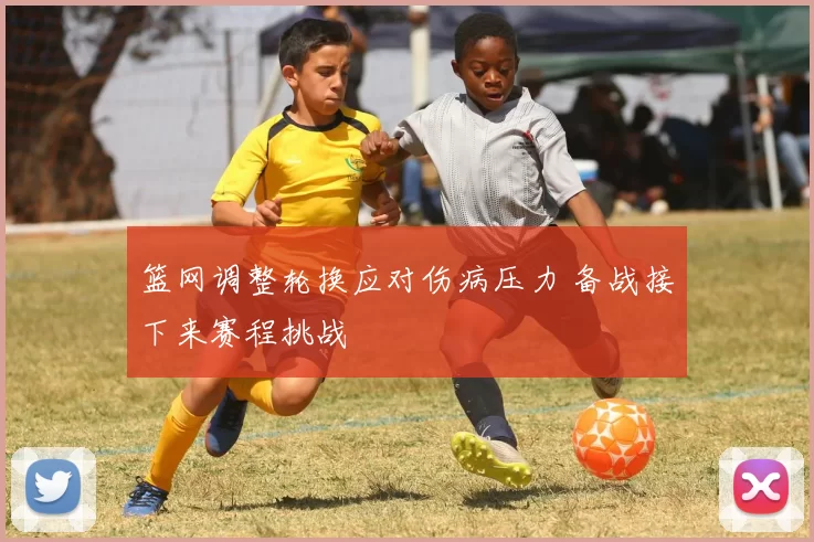 篮网调整轮换应对伤病压力 备战接下来赛程挑战