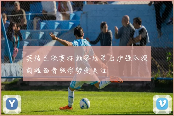 英格兰联赛杯抽签结果出炉强队提前碰面晋级形势受关注