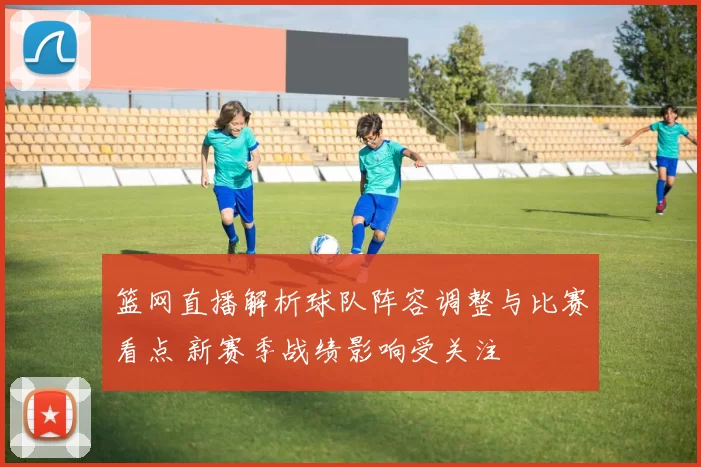 篮网直播解析球队阵容调整与比赛看点 新赛季战绩影响受关注