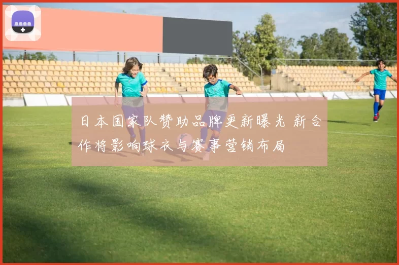 日本国家队赞助品牌更新曝光 新合作将影响球衣与赛事营销布局