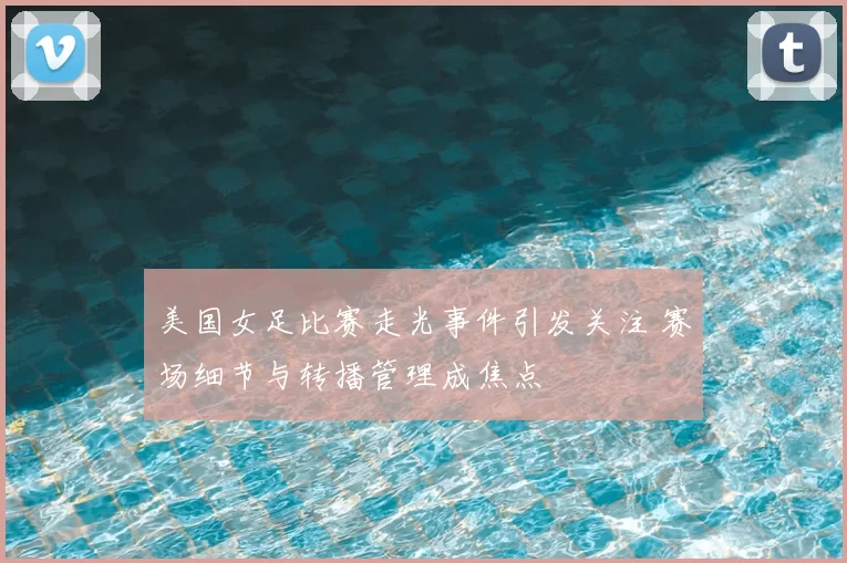 美国女足比赛走光事件引发关注 赛场细节与转播管理成焦点