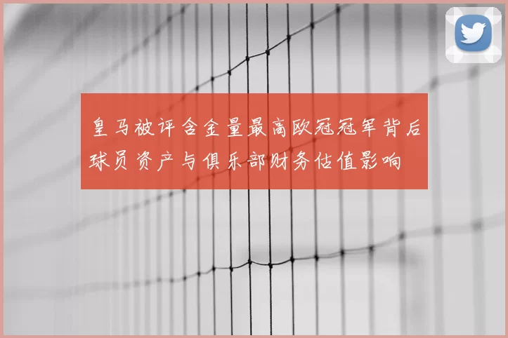 皇马被评含金量最高欧冠冠军背后球员资产与俱乐部财务估值影响