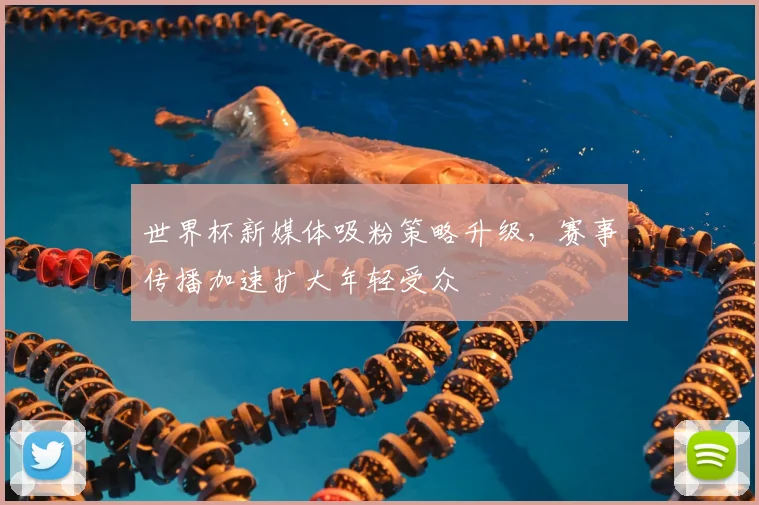 世界杯新媒体吸粉策略升级,赛事传播加速扩大年轻受众